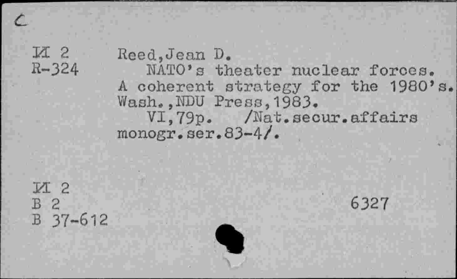 ﻿№ 2	Reed,Jean D.
R-324 NATO’s theater nuclear forces.
A coherent strategy for the 1980’s.
Wash.,NDU Press,1983.
VI,79p. /Nat.secur.affairs monogr.ser.83-4/.
M 2
B 2
B 37-612
6327